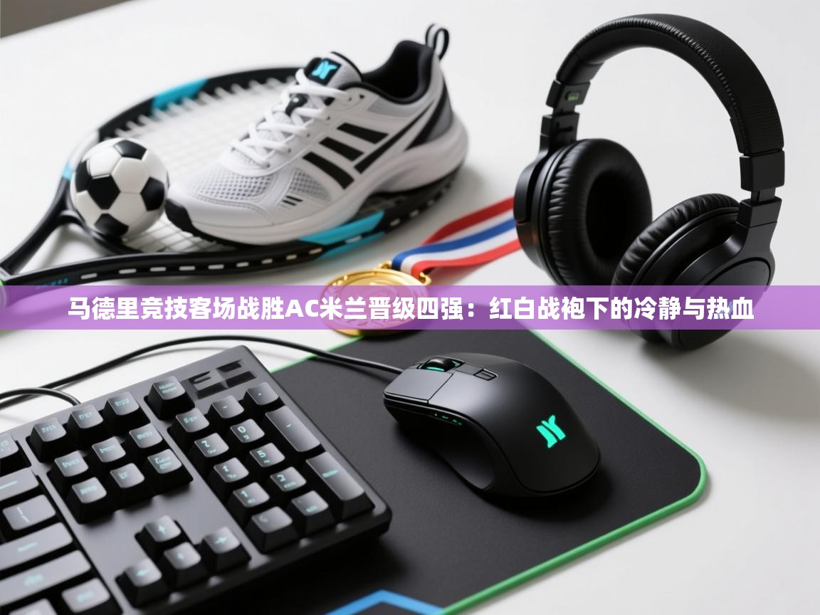 马德里竞技客场战胜AC米兰晋级四强:红白战袍下的冷静与热血 第1张